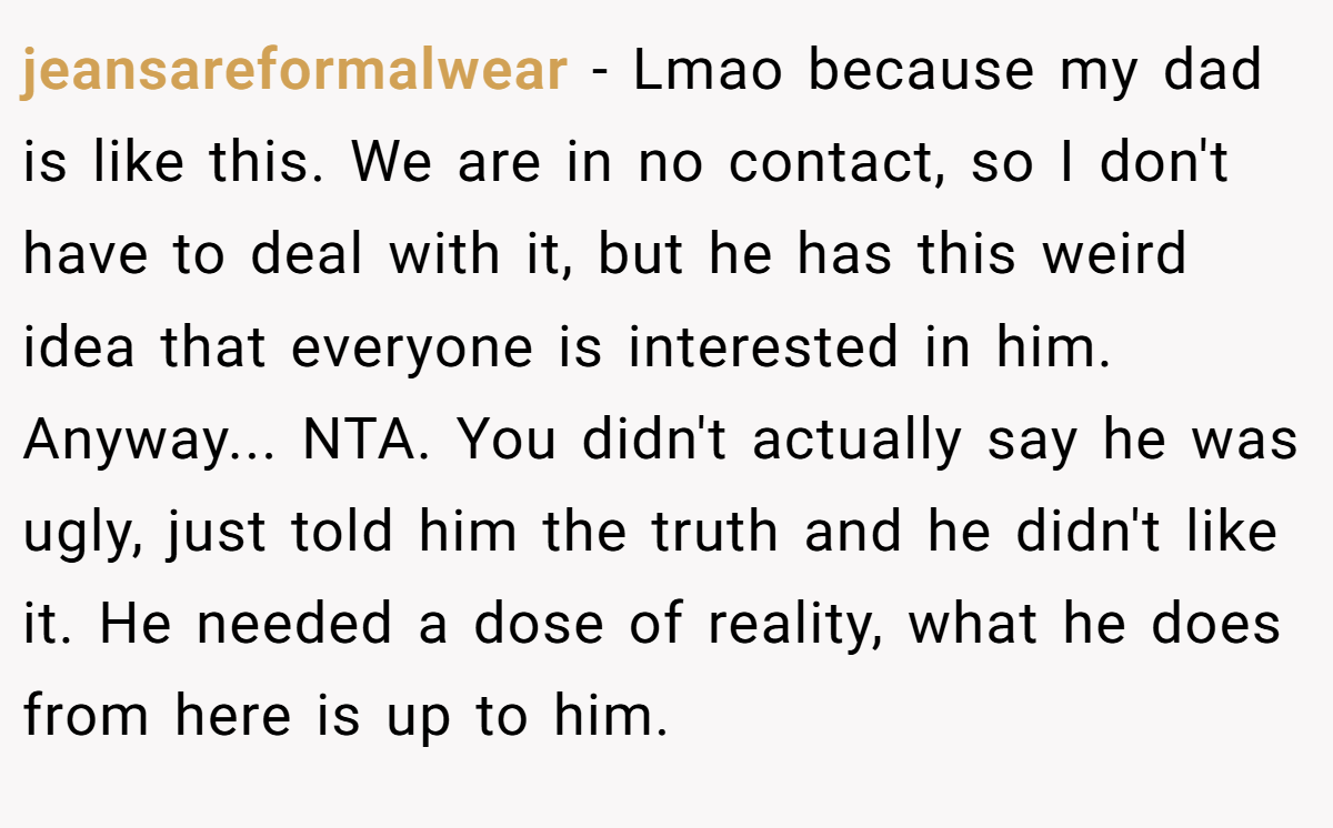 jeansareformalwear − Lmao because my dad is like this. We are in no contact, so I don't have to deal with it, but he has this weird idea that everyone is interested in him. Anyway... NTA. You didn't actually say he was ugly, just told him the truth and he didn't like it. He needed a dose of reality, what he does from here is up to him.