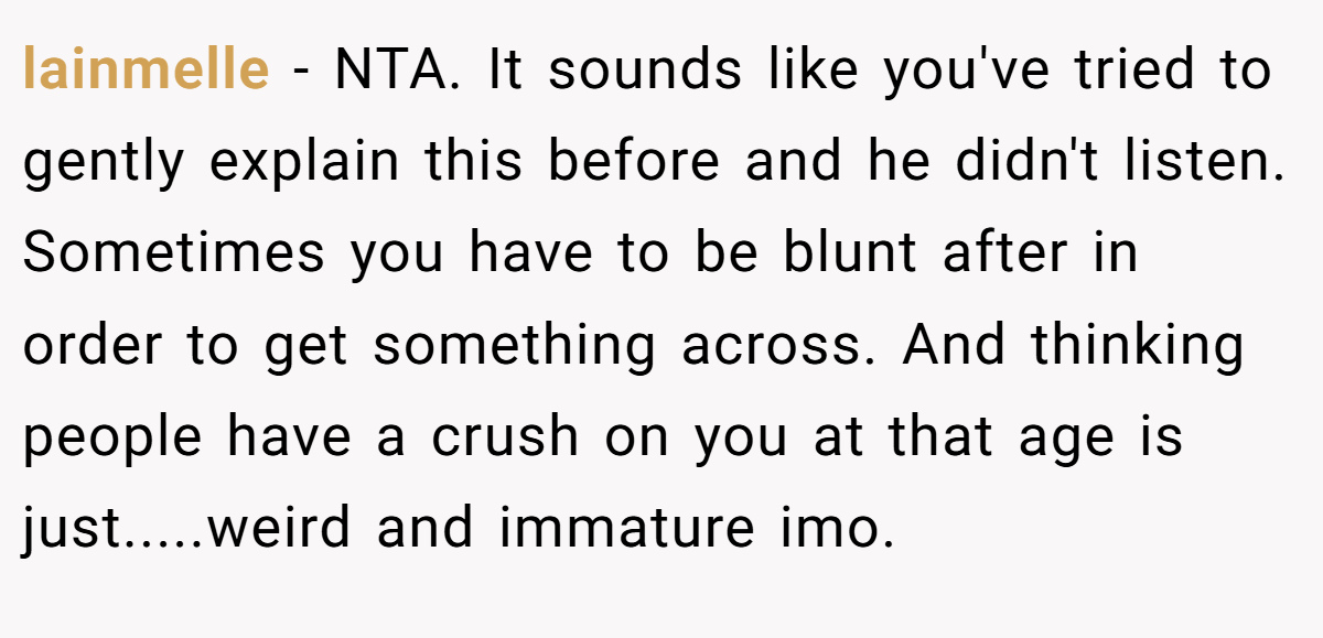 lainmelle − NTA. It sounds like you've tried to gently explain this before and he didn't listen. Sometimes you have to be blunt after in order to get something across. And thinking people have a crush on you at that age is just.....weird and immature imo.