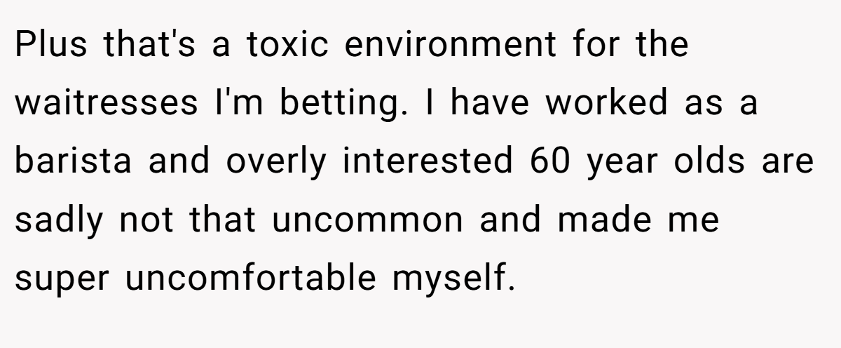 Plus that's a toxic environment for the waitresses I'm betting. I have worked as a barista and overly interested 60 year olds are sadly not that uncommon and made me super uncomfortable myself.