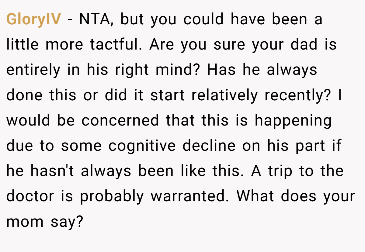 GloryIV − NTA, but you could have been a little more tactful. Are you sure your dad is entirely in his right mind? Has he always done this or did it start relatively recently? I would be concerned that this is happening due to some cognitive decline on his part if he hasn't always been like this. A trip to the doctor is probably warranted. What does your mom say?