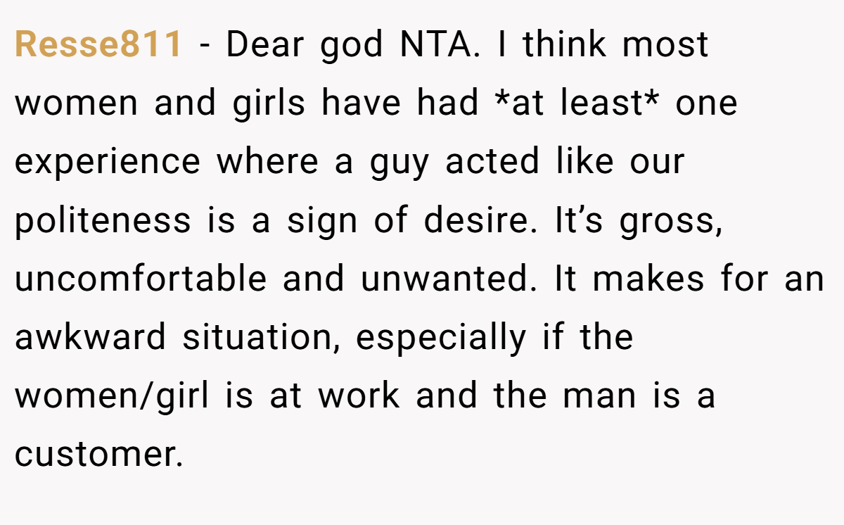 Resse811 − Dear god NTA. I think most women and girls have had *at least* one experience where a guy acted like our politeness is a sign of desire. It’s gross, uncomfortable and unwanted. It makes for an awkward situation, especially if the women/girl is at work and the man is a customer.