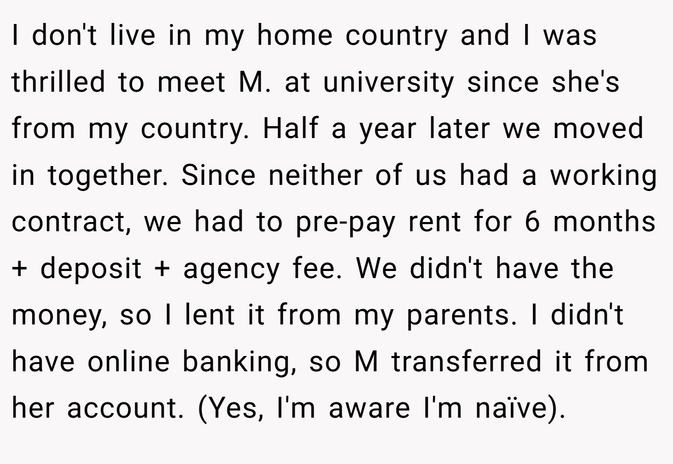 I don't live in my home country and I was thrilled to meet M. at university since she's from my country. Half a year later we moved in together. Since neither of us had a working contract, we had to pre-pay rent for 6 months + deposit + agency fee. We didn't have the money, so I lent it from my parents. I didn't have online banking, so M transferred it from her account. (Yes, I'm aware I'm naïve).