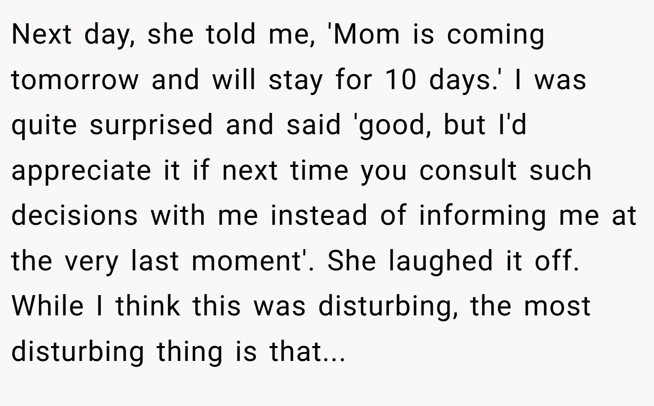 Next day, she told me, 'Mom is coming tomorrow and will stay for 10 days.' I was quite surprised and said 'good, but I'd appreciate it if next time you consult such decisions with me instead of informing me at the very last moment'. She laughed it off. While I think this was disturbing, the most disturbing thing is that...