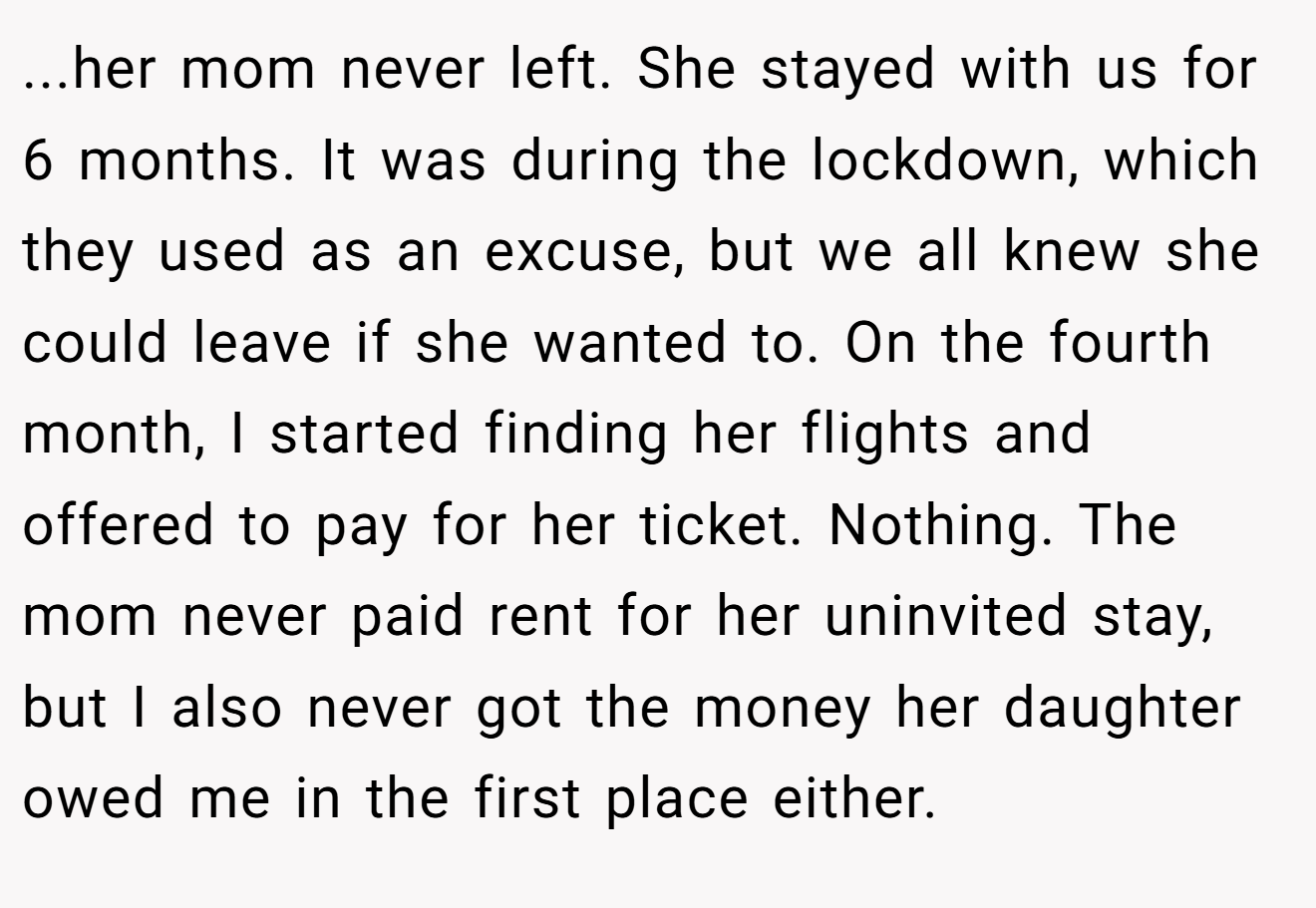 ...her mom never left. She stayed with us for 6 months. It was during the lockdown, which they used as an excuse, but we all knew she could leave if she wanted to. On the fourth month, I started finding her flights and offered to pay for her ticket. Nothing. The mom never paid rent for her uninvited stay, but I also never got the money her daughter owed me in the first place either.