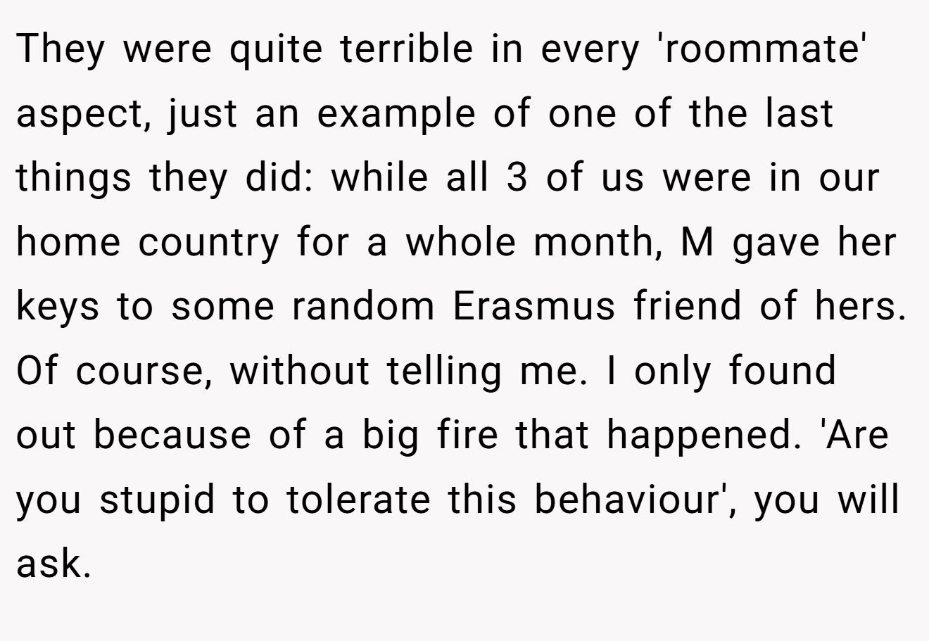 They were quite terrible in every 'roommate' aspect, just an example of one of the last things they did: while all 3 of us were in our home country for a whole month, M gave her keys to some random Erasmus friend of hers. Of course, without telling me. I only found out because of a big fire that happened. 'Are you stupid to tolerate this behaviour', you will ask.
