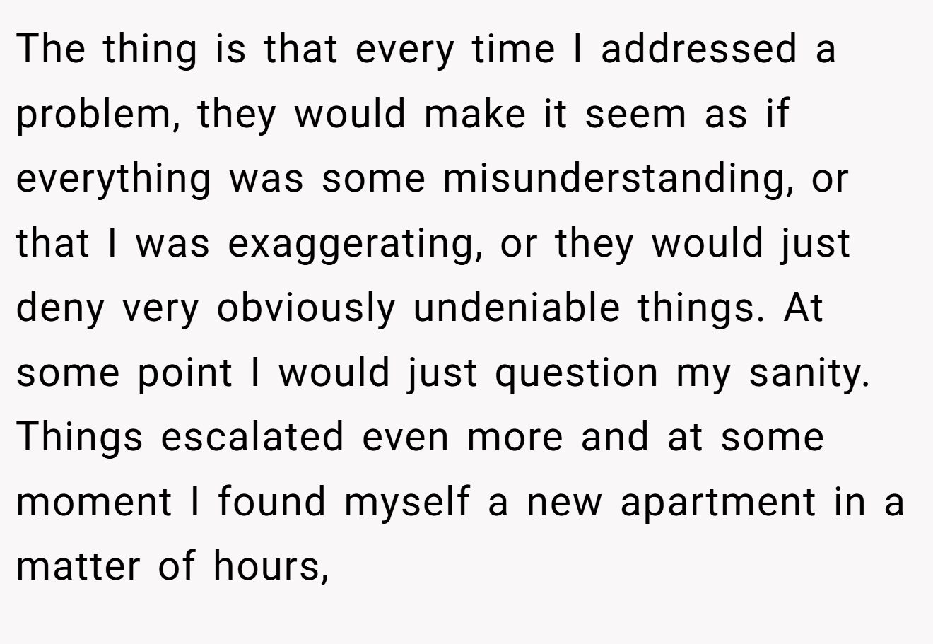 The thing is that every time I addressed a problem, they would make it seem as if everything was some misunderstanding, or that I was exaggerating, or they would just deny very obviously undeniable things. At some point I would just question my sanity. Things escalated even more and at some moment I found myself a new apartment in a matter of hours,
