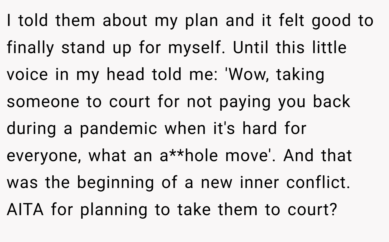 I told them about my plan and it felt good to finally stand up for myself. Until this little voice in my head told me: 'Wow, taking someone to court for not paying you back during a pandemic when it's hard for everyone, what an a**hole move'. And that was the beginning of a new inner conflict. AITA for planning to take them to court?