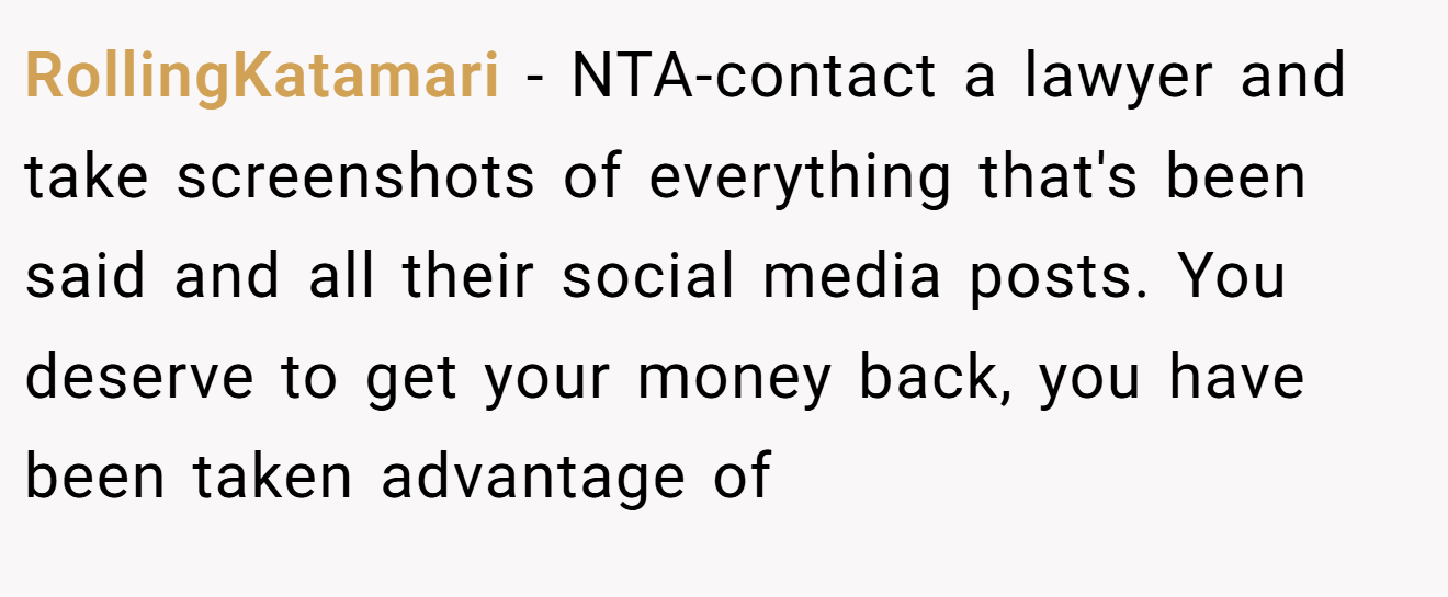 RollingKatamari - NTA-contact a lawyer and take screenshots of everything that's been said and all their social media posts. You deserve to get your money back, you have been taken advantage of