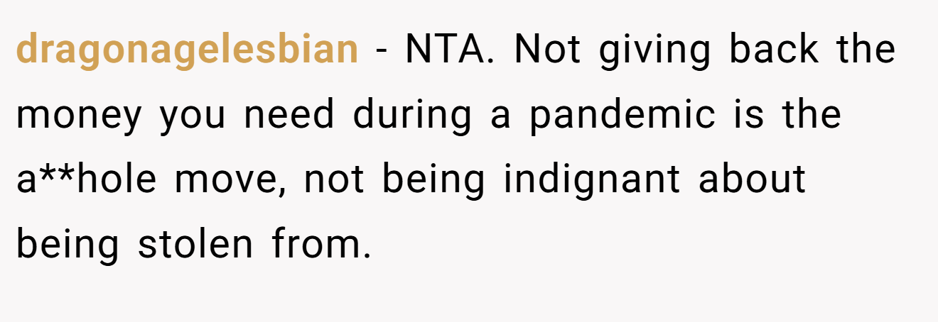 dragonagelesbian - NTA. Not giving back the money you need during a pandemic is the a**hole move, not being indignant about being stolen from.