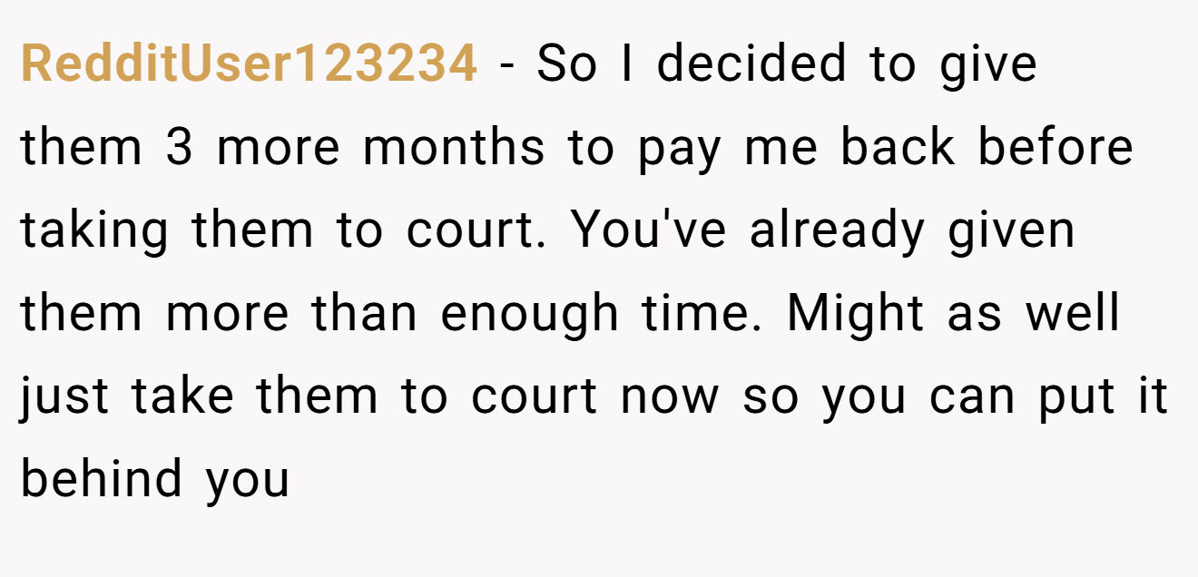 RedditUser123234 - So I decided to give them 3 more months to pay me back before taking them to court. You've already given them more than enough time. Might as well just take them to court now so you can put it behind you