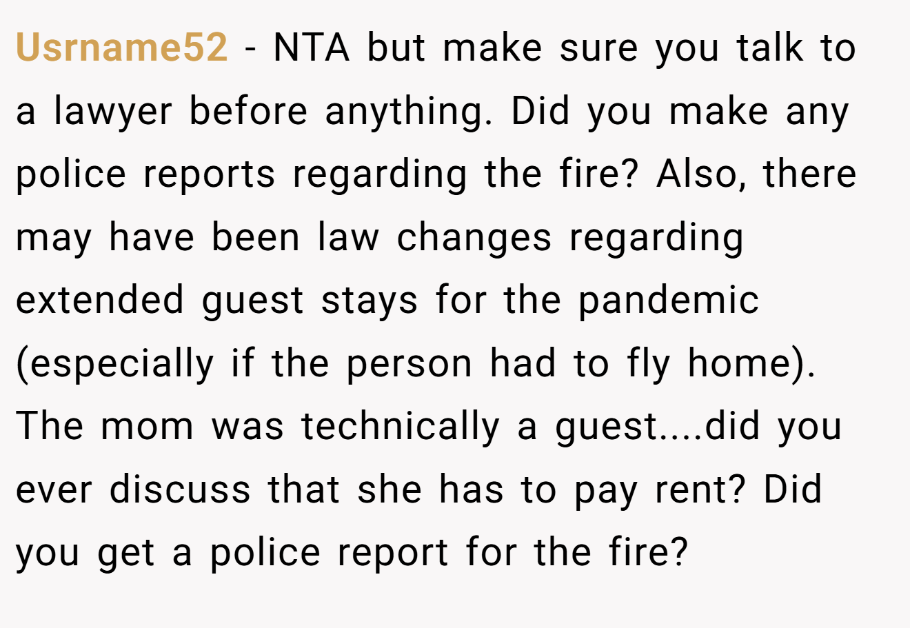 Usrname52 - NTA but make sure you talk to a lawyer before anything. Did you make any police reports regarding the fire? Also, there may have been law changes regarding extended guest stays for the pandemic (especially if the person had to fly home). The mom was technically a guest....did you ever discuss that she has to pay rent? Did you get a police report for the fire?