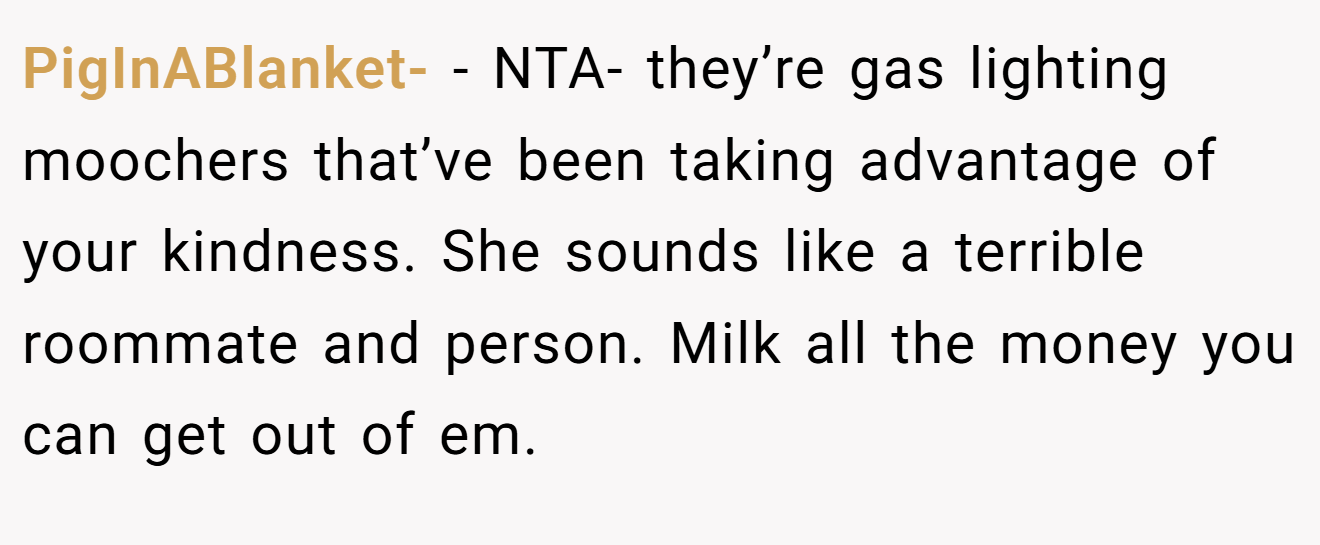 PigInABlanket- - NTA- they’re gas lighting moochers that’ve been taking advantage of your kindness. She sounds like a terrible roommate and person. Milk all the money you can get out of em.