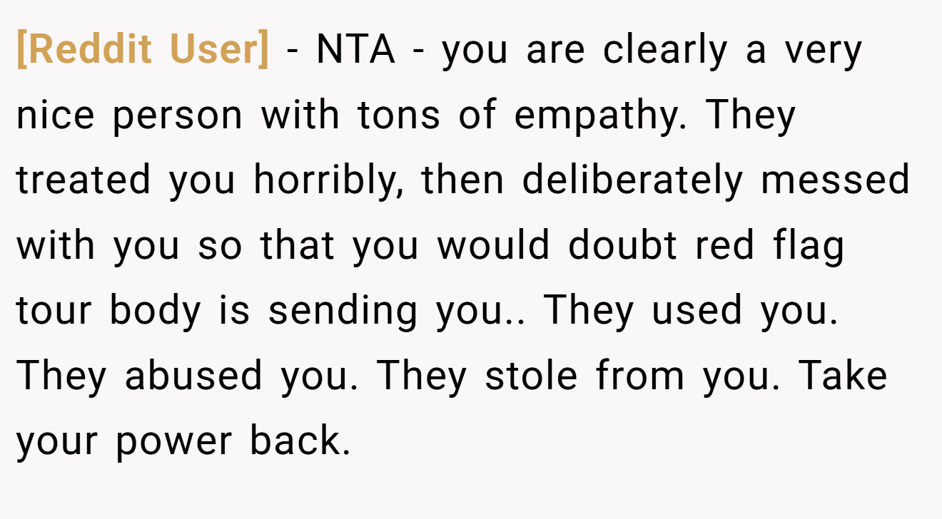 [Reddit User] - NTA - you are clearly a very nice person with tons of empathy. They treated you horribly, then deliberately messed with you so that you would doubt red flag tour body is sending you.. They used you. They abused you. They stole from you. Take your power back.