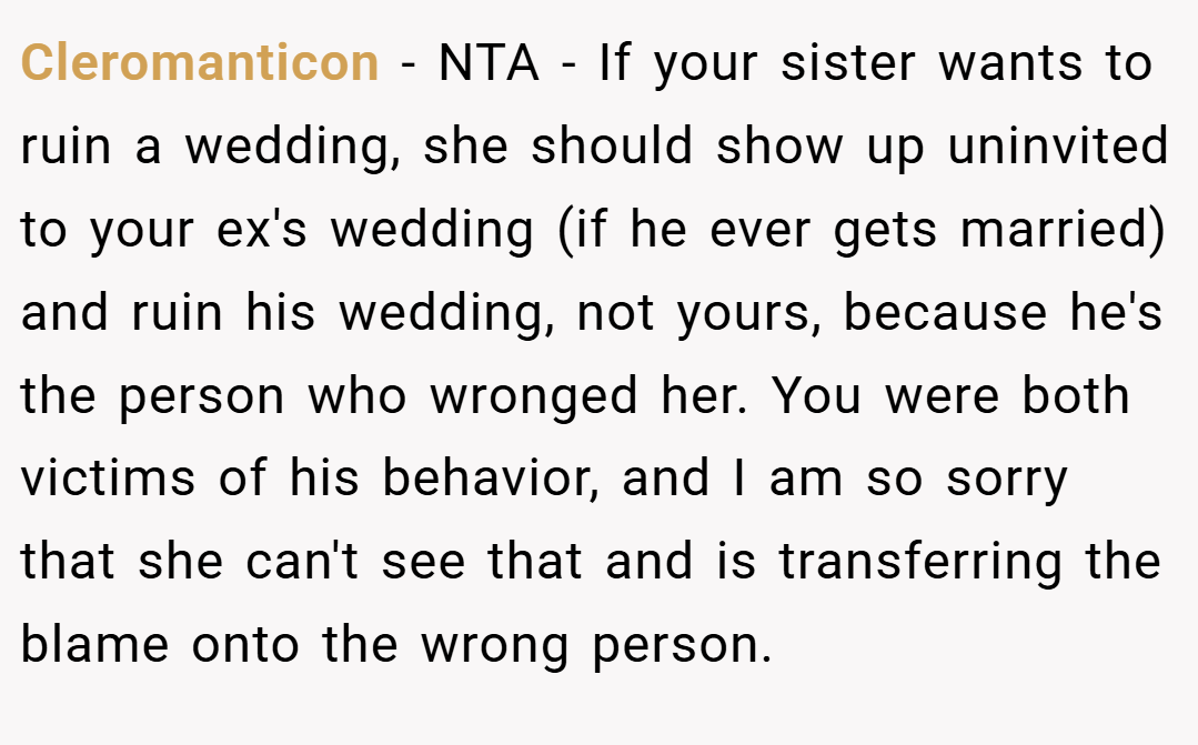 Cleromanticon − NTA - If your sister wants to ruin a wedding, she should show up uninvited to your ex's wedding (if he ever gets married) and ruin his wedding, not yours, because he's the person who wronged her. You were both victims of his behavior, and I am so sorry that she can't see that and is transferring the blame onto the wrong person.
