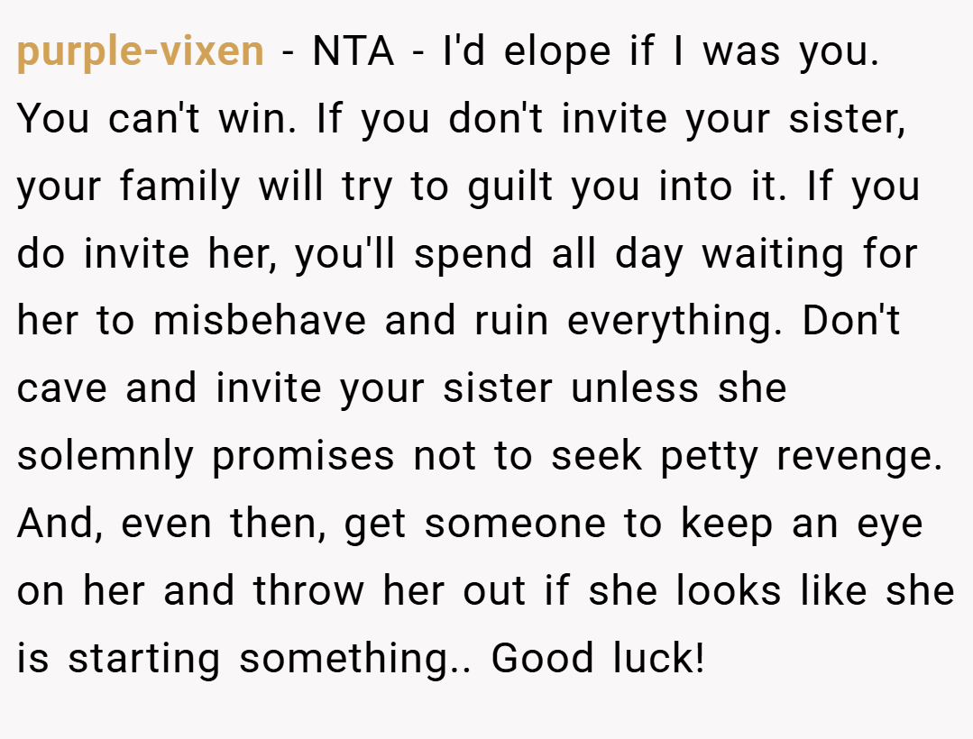 purple-vixen − NTA - I'd elope if I was you. You can't win. If you don't invite your sister, your family will try to guilt you into it. If you do invite her, you'll spend all day waiting for her to misbehave and ruin everything. Don't cave and invite your sister unless she solemnly promises not to seek petty revenge. And, even then, get someone to keep an eye on her and throw her out if she looks like she is starting something.. Good luck!