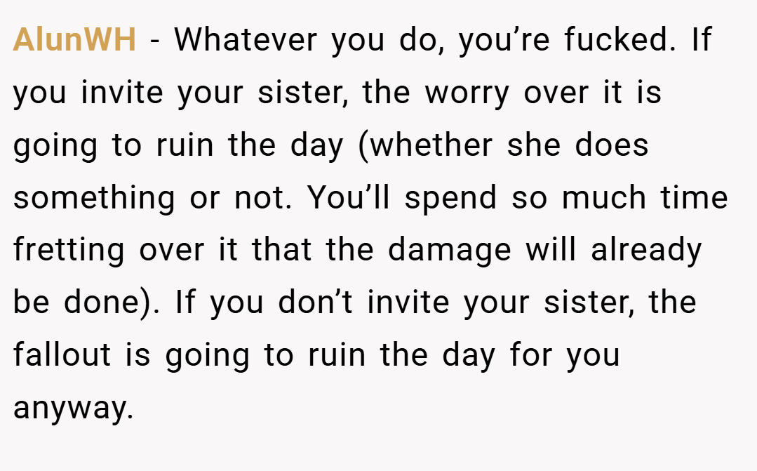 AlunWH − Whatever you do, you’re fucked. If you invite your sister, the worry over it is going to ruin the day (whether she does something or not. You’ll spend so much time fretting over it that the damage will already be done). If you don’t invite your sister, the fallout is going to ruin the day for you anyway.