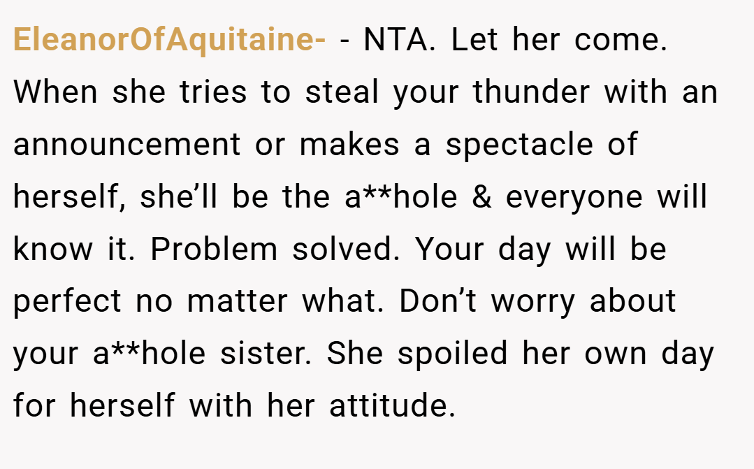 EleanorOfAquitaine- − NTA. Let her come. When she tries to steal your thunder with an announcement or makes a spectacle of herself, she’ll be the a**hole & everyone will know it. Problem solved. Your day will be perfect no matter what. Don’t worry about your a**hole sister. She spoiled her own day for herself with her attitude.