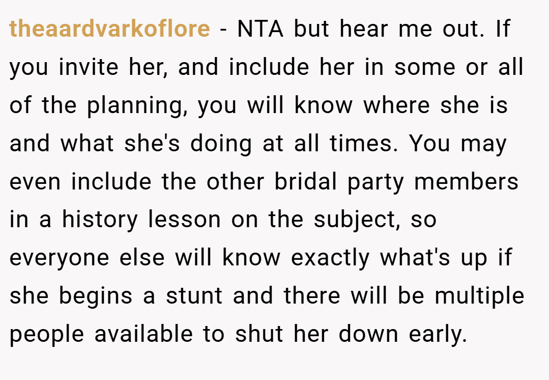 theaardvarkoflore − NTA but hear me out. If you invite her, and include her in some or all of the planning, you will know where she is and what she's doing at all times. You may even include the other bridal party members in a history lesson on the subject, so everyone else will know exactly what's up if she begins a stunt and there will be multiple people available to shut her down early.