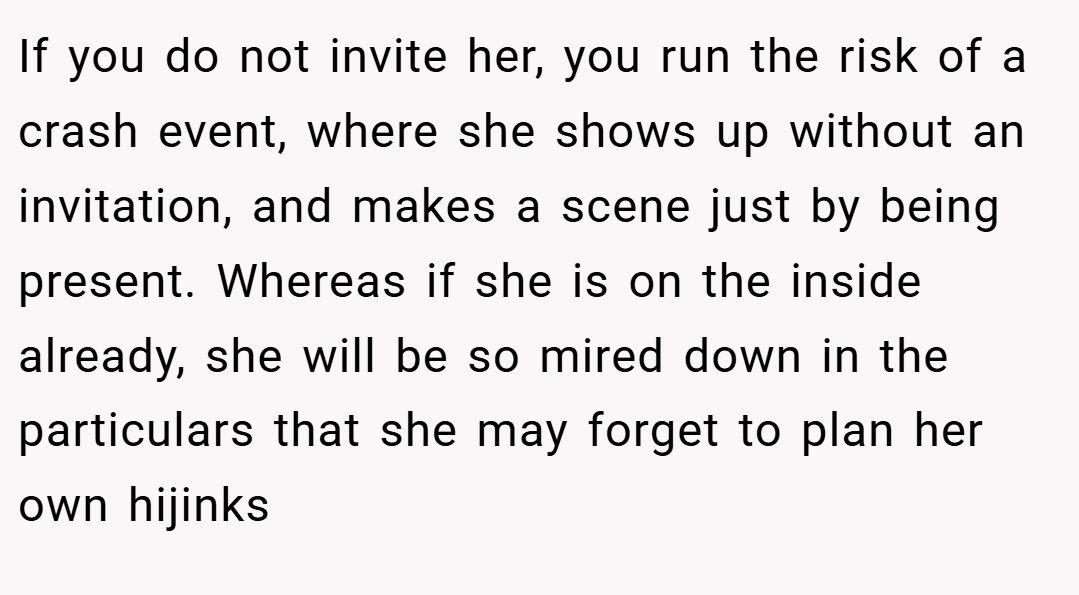 If you do not invite her, you run the risk of a crash event, where she shows up without an invitation, and makes a scene just by being present. Whereas if she is on the inside already, she will be so mired down in the particulars that she may forget to plan her own hijinks