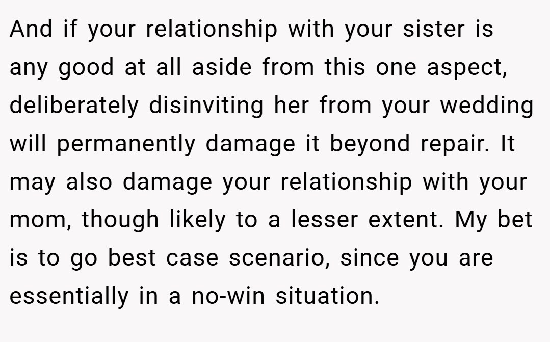 And if your relationship with your sister is any good at all aside from this one aspect, deliberately disinviting her from your wedding will permanently damage it beyond repair. It may also damage your relationship with your mom, though likely to a lesser extent. My bet is to go best case scenario, since you are essentially in a no-win situation.
