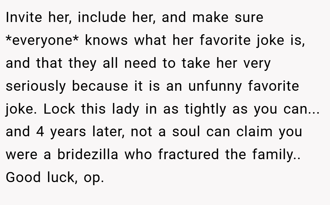 Invite her, include her, and make sure *everyone* knows what her favorite joke is, and that they all need to take her very seriously because it is an unfunny favorite joke. Lock this lady in as tightly as you can... and 4 years later, not a soul can claim you were a bridezilla who fractured the family.. Good luck, op.