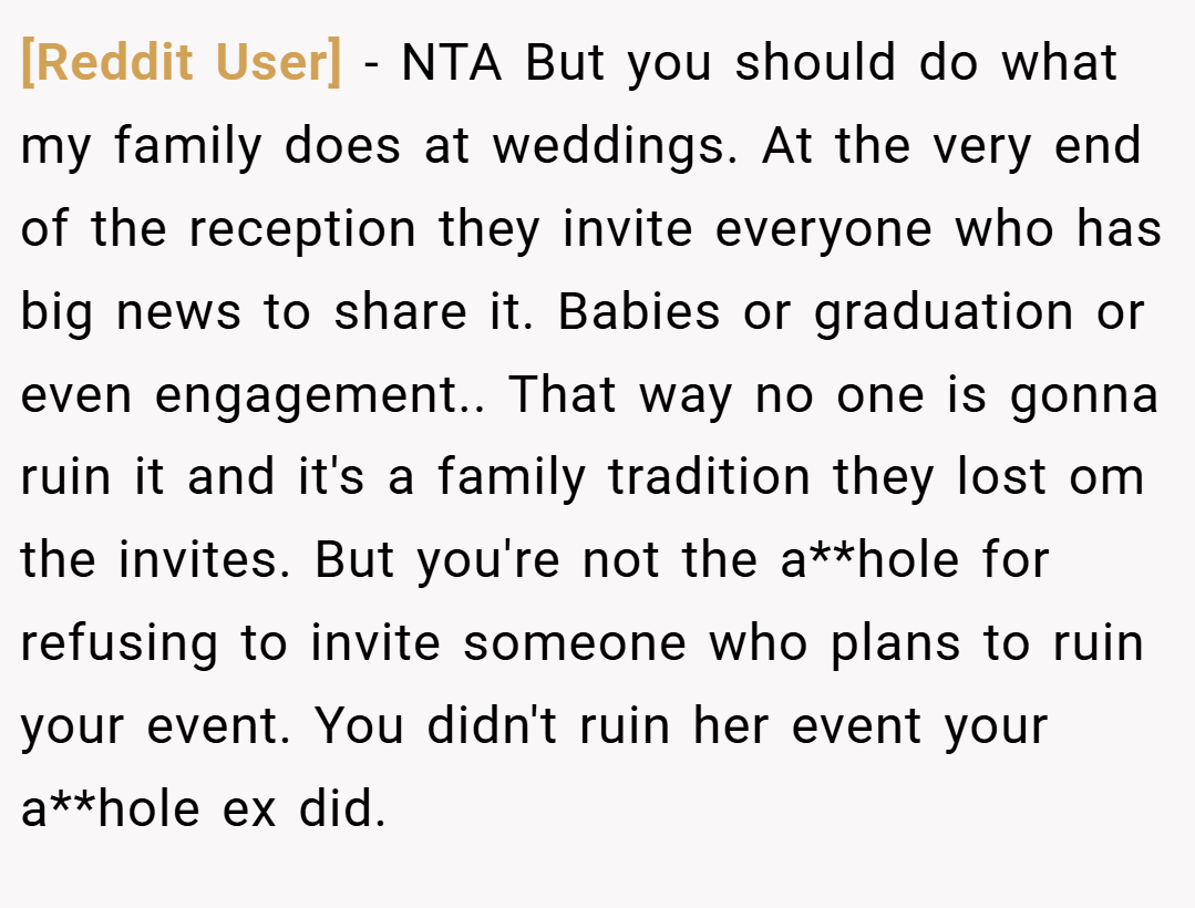 [Reddit User] − NTA But you should do what my family does at weddings. At the very end of the reception they invite everyone who has big news to share it. Babies or graduation or even engagement.. That way no one is gonna ruin it and it's a family tradition they lost om the invites. But you're not the a**hole for refusing to invite someone who plans to ruin your event. You didn't ruin her event your a**hole ex did.