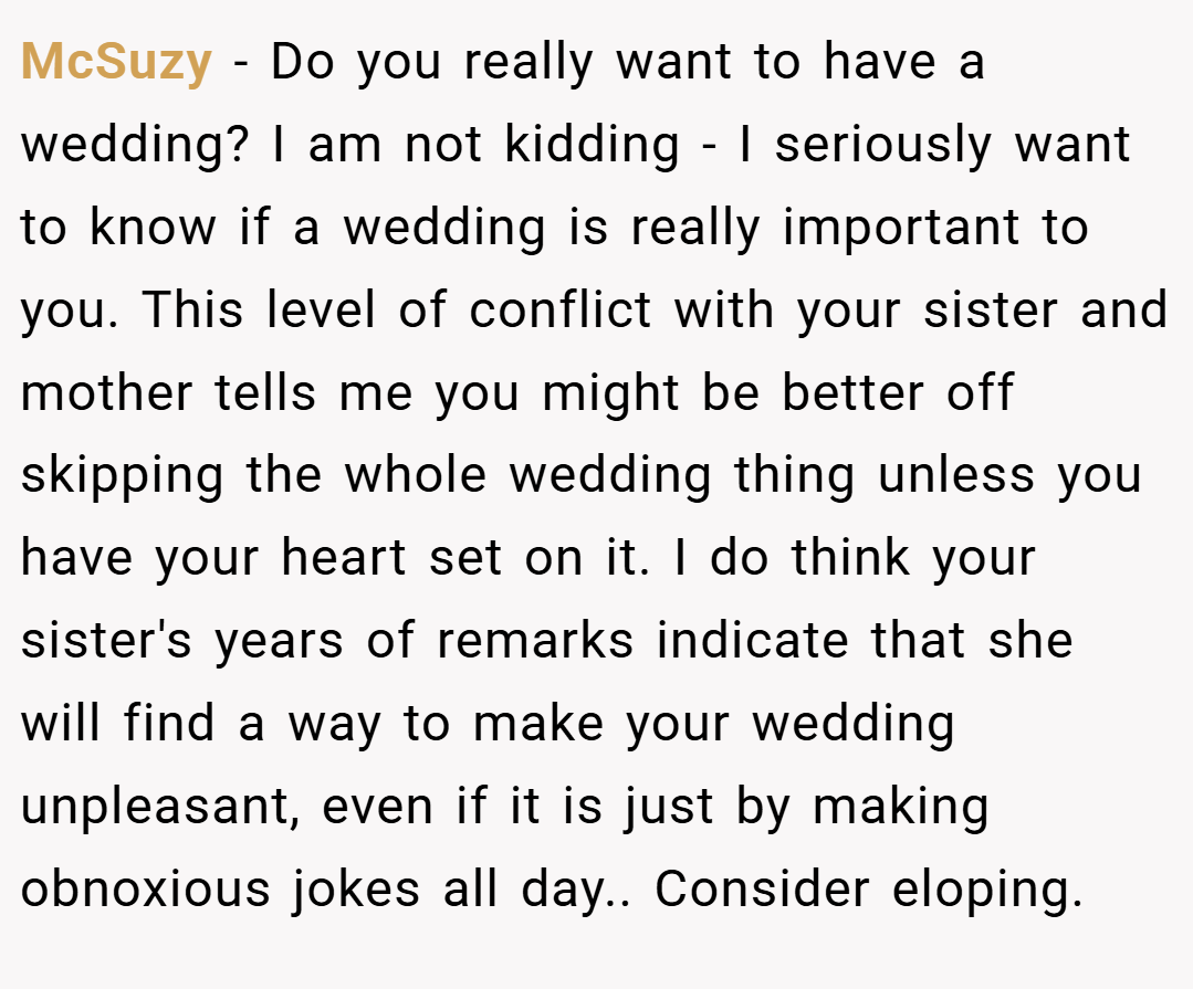 McSuzy − Do you really want to have a wedding? I am not kidding - I seriously want to know if a wedding is really important to you. This level of conflict with your sister and mother tells me you might be better off skipping the whole wedding thing unless you have your heart set on it. I do think your sister's years of remarks indicate that she will find a way to make your wedding unpleasant, even if it is just by making obnoxious jokes all day.. Consider eloping.