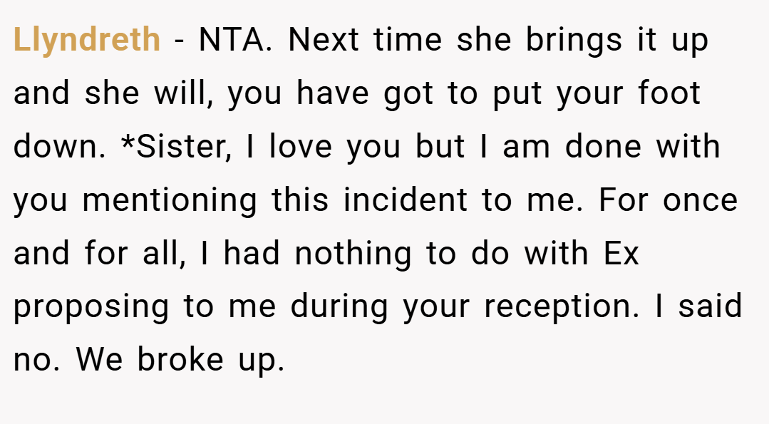Llyndreth − NTA. Next time she brings it up and she will, you have got to put your foot down. *Sister, I love you but I am done with you mentioning this incident to me. For once and for all, I had nothing to do with Ex proposing to me during your reception. I said no. We broke up.