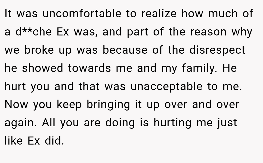 It was uncomfortable to realize how much of a d**che Ex was, and part of the reason why we broke up was because of the disrespect he showed towards me and my family. He hurt you and that was unacceptable to me. Now you keep bringing it up over and over again. All you are doing is hurting me just like Ex did.