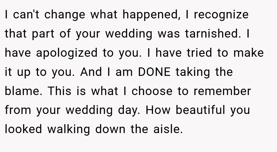 I can't change what happened, I recognize that part of your wedding was tarnished. I have apologized to you. I have tried to make it up to you. And I am DONE taking the blame. This is what I choose to remember from your wedding day. How beautiful you looked walking down the aisle.