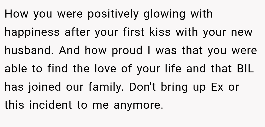 How you were positively glowing with happiness after your first kiss with your new husband. And how proud I was that you were able to find the love of your life and that BIL has joined our family. Don't bring up Ex or this incident to me anymore.