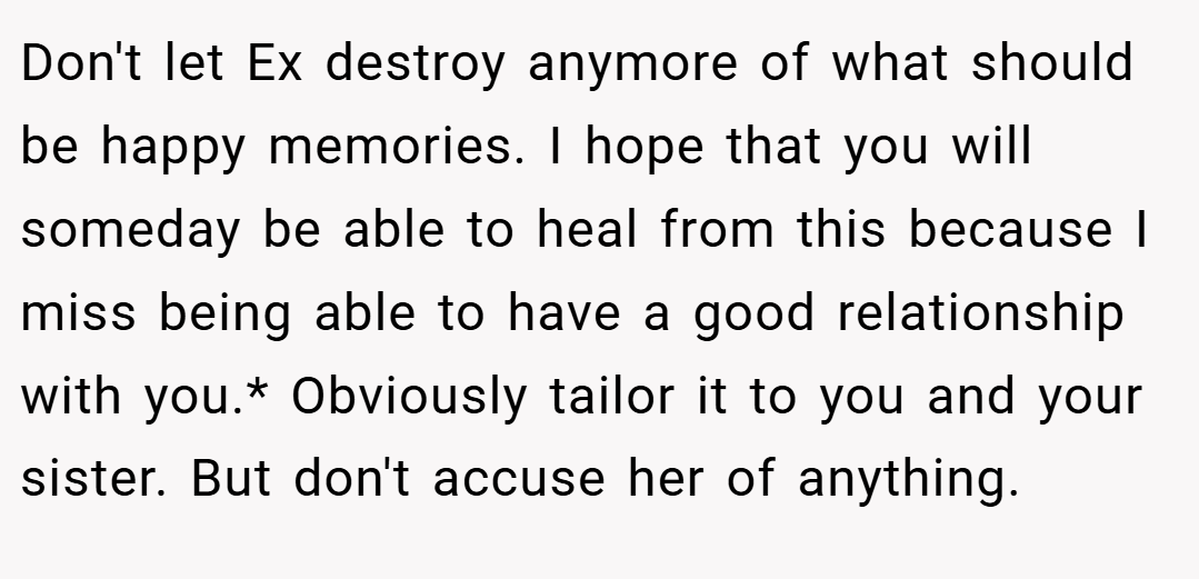 Don't let Ex destroy anymore of what should be happy memories. I hope that you will someday be able to heal from this because I miss being able to have a good relationship with you.* Obviously tailor it to you and your sister. But don't accuse her of anything.