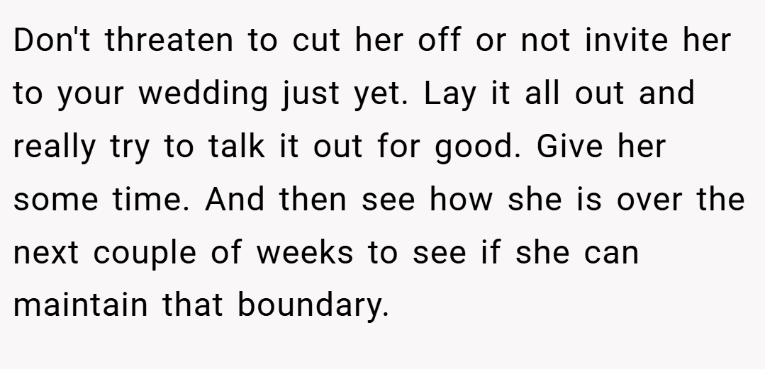 Don't threaten to cut her off or not invite her to your wedding just yet. Lay it all out and really try to talk it out for good. Give her some time. And then see how she is over the next couple of weeks to see if she can maintain that boundary.