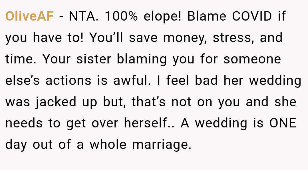 OliveAF − NTA. 100% elope! Blame COVID if you have to! You’ll save money, stress, and time. Your sister blaming you for someone else’s actions is awful. I feel bad her wedding was jacked up but, that’s not on you and she needs to get over herself.. A wedding is ONE day out of a whole marriage.