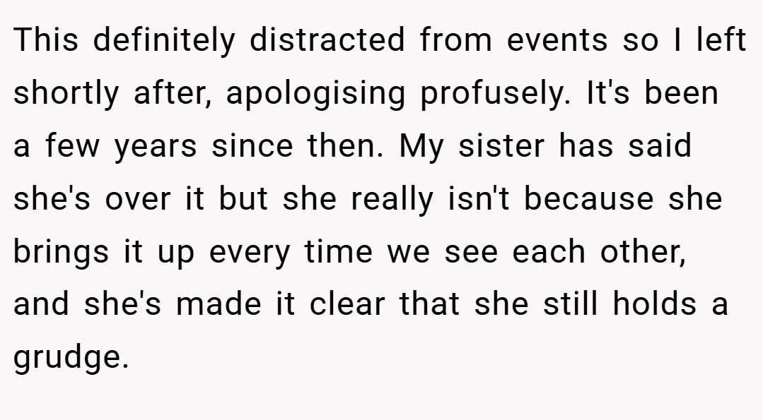 This definitely distracted from events so I left shortly after, apologising profusely. It's been a few years since then. My sister has said she's over it but she really isn't because she brings it up every time we see each other, and she's made it clear that she still holds a grudge.