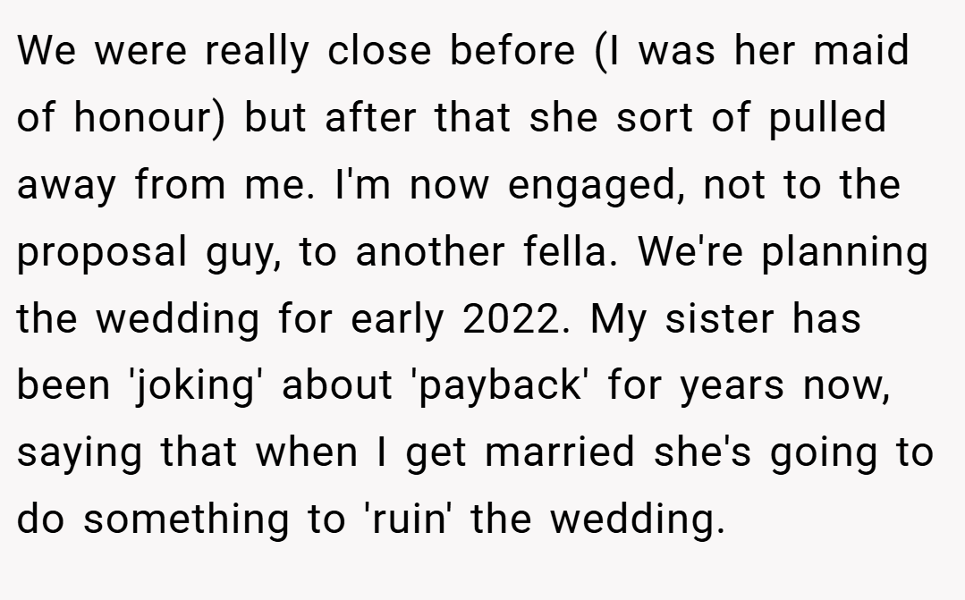 We were really close before (I was her maid of honour) but after that she sort of pulled away from me. I'm now engaged, not to the proposal guy, to another fella. We're planning the wedding for early 2022. My sister has been 'joking' about 'payback' for years now, saying that when I get married she's going to do something to 'ruin' the wedding.