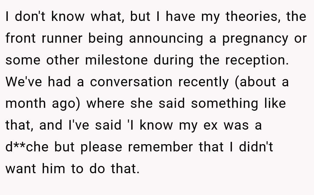 I don't know what, but I have my theories, the front runner being announcing a pregnancy or some other milestone during the reception. We've had a conversation recently (about a month ago) where she said something like that, and I've said 'I know my ex was a d**che but please remember that I didn't want him to do that.