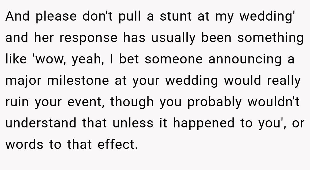 And please don't pull a stunt at my wedding' and her response has usually been something like 'wow, yeah, I bet someone announcing a major milestone at your wedding would really ruin your event, though you probably wouldn't understand that unless it happened to you', or words to that effect.