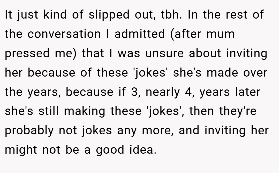 It just kind of slipped out, tbh. In the rest of the conversation I admitted (after mum pressed me) that I was unsure about inviting her because of these 'jokes' she's made over the years, because if 3, nearly 4, years later she's still making these 'jokes', then they're probably not jokes any more, and inviting her might not be a good idea.
