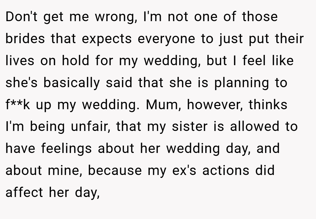 Don't get me wrong, I'm not one of those brides that expects everyone to just put their lives on hold for my wedding, but I feel like she's basically said that she is planning to f**k up my wedding. Mum, however, thinks I'm being unfair, that my sister is allowed to have feelings about her wedding day, and about mine, because my ex's actions did affect her day,