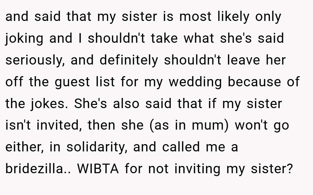 and said that my sister is most likely only joking and I shouldn't take what she's said seriously, and definitely shouldn't leave her off the guest list for my wedding because of the jokes. She's also said that if my sister isn't invited, then she (as in mum) won't go either, in solidarity, and called me a bridezilla.. WIBTA for not inviting my sister?