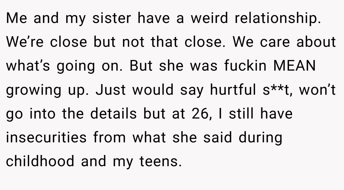 Me and my sister have a weird relationship. We’re close but not that close. We care about what’s going on. But she was fuckin MEAN growing up. Just would say hurtful s**t, won’t go into the details but at 26, I still have insecurities from what she said during childhood and my teens.