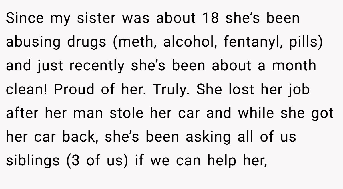 Since my sister was about 18 she’s been abusing drugs (meth, alcohol, fentanyl, pills) and just recently she’s been about a month clean! Proud of her. Truly. She lost her job after her man stole her car and while she got her car back, she’s been asking all of us siblings (3 of us) if we can help her,