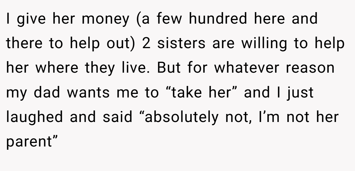 I give her money (a few hundred here and there to help out) 2 sisters are willing to help her where they live. But for whatever reason my dad wants me to “take her” and I just laughed and said “absolutely not, I’m not her parent”