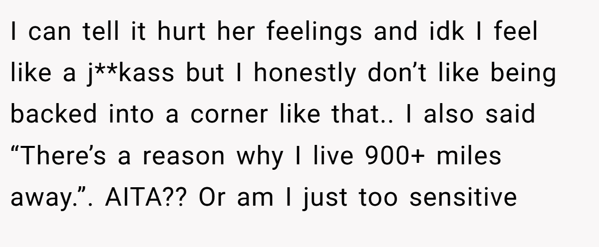 I can tell it hurt her feelings and idk I feel like a j**kass but I honestly don’t like being backed into a corner like that.. I also said “There’s a reason why I live 900+ miles away.”. AITA?? Or am I just too sensitive