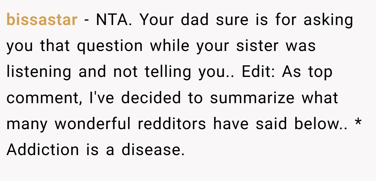 bissastar − NTA. Your dad sure is for asking you that question while your sister was listening and not telling you.. Edit: As top comment, I've decided to summarize what many wonderful redditors have said below.. * Addiction is a disease.