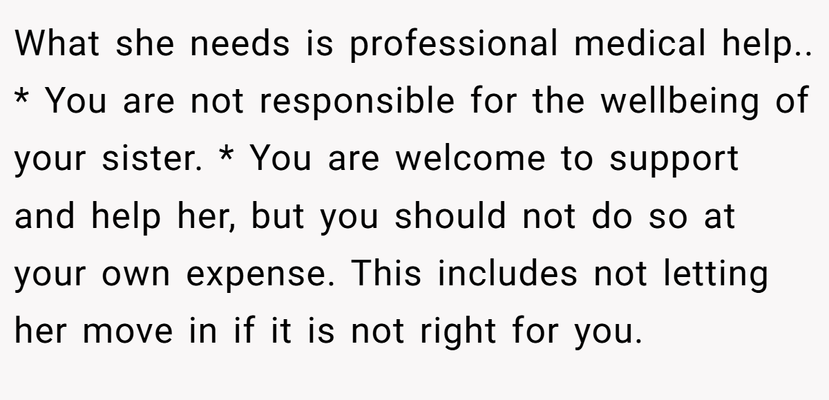What she needs is professional medical help.. * You are not responsible for the wellbeing of your sister. * You are welcome to support and help her, but you should not do so at your own expense. This includes not letting her move in if it is not right for you.