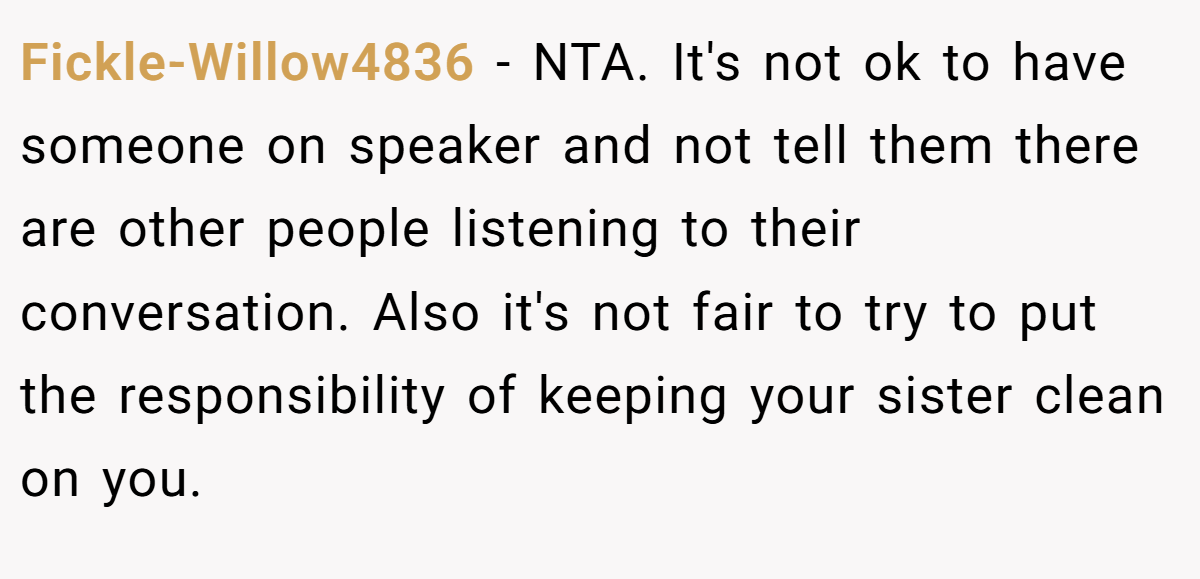 Fickle-Willow4836 − NTA. It's not ok to have someone on speaker and not tell them there are other people listening to their conversation. Also it's not fair to try to put the responsibility of keeping your sister clean on you.