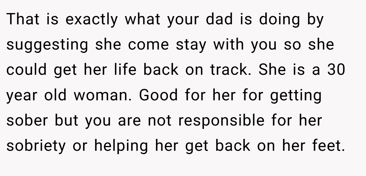 That is exactly what your dad is doing by suggesting she come stay with you so she could get her life back on track. She is a 30 year old woman. Good for her for getting sober but you are not responsible for her sobriety or helping her get back on her feet.