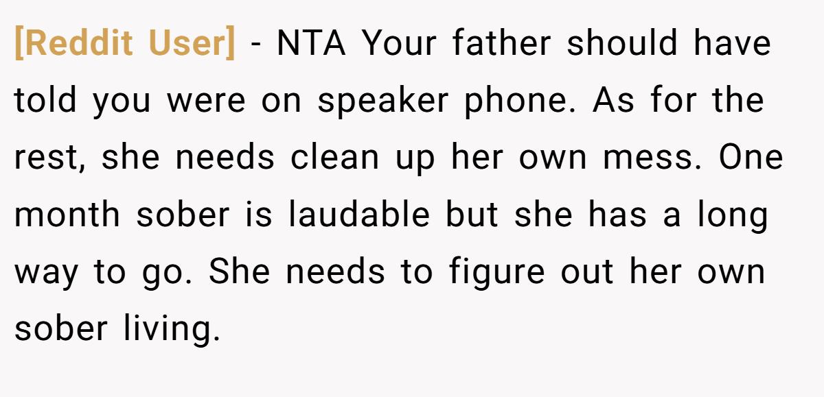 [Reddit User] − NTA Your father should have told you were on speaker phone. As for the rest, she needs clean up her own mess. One month sober is laudable but she has a long way to go. She needs to figure out her own sober living.
